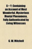 X + Y; Containing An Account Of Most Wonderful, Mysterious Mental Phenomena, Fully Authenticated By Living Witnesses di G. W. Mitchell edito da General Books Llc
