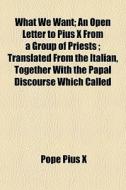 What We Want; An Open Letter To Pius X From A Group Of Priests ; Translated From The Italian, Together With The Papal Discourse Which Called di Pope Pius X edito da General Books Llc