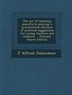 Art of Teaching Pianoforte Playing; A Systematized Selection of Practical Suggestions for Young Teachers and Students di J. Alfred Johnstone edito da Nabu Press