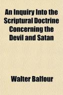 An Inquiry Into The Scriptural Doctrine Concerning The Devil And Satan di Walter Balfour edito da General Books Llc