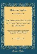 The Providence Selection of Hymns, Supplementary to Dr. Watts: Embracing Various Subjects, and Including a Great Variety of Metres; Particularly Desig di Unknown Author edito da Forgotten Books