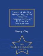 Speech Of The Hon. Henry Clay, In The House Of Representatives Of U. S. On The Seminole War - War College Series di Henry Clay edito da War College Series