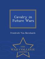 Cavalry In Future Wars - War College Series di Friedrich Von Bernhardi edito da War College Series