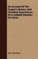 An Account Of The Gospel Labours, And Christian Experiences Of A Faithful Minister Of Christ di John Churchman edito da Foster Press