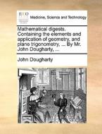 Mathematical Digests. Containing The Elements And Application Of Geometry, And Plane Trigonometry, ... By Mr. John Dougharty, di John Dougharty edito da Gale Ecco, Print Editions