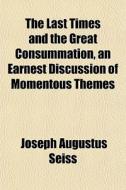 The Last Times And The Great Consummation, An Earnest Discussion Of Momentous Themes di Joseph Augustus Seiss edito da General Books Llc