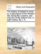 The History Of Ireland In Verse, Or, A Description Of The Western Isle. Being The Customs, And Manners Of The Antient Irish. In Eight Cantos. By J. K di Multiple Contributors edito da Gale Ecco, Print Editions