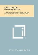 A History of Metallography: The Development of Ideas on the Structure of Metals Before 1890 di Cyril Stanley Smith edito da Literary Licensing, LLC