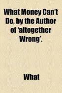 What Money Can't Do, By The Author Of 'altogether Wrong'. di What edito da General Books Llc