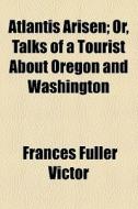 Atlantis Arisen; Or, Talks Of A Tourist About Oregon And Washington di Frances Fuller Victor edito da General Books Llc