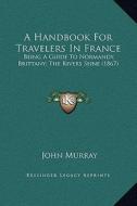 A Handbook for Travelers in France: Being a Guide to Normandy, Brittany; The Rivers Seine (1867) di John Murray edito da Kessinger Publishing