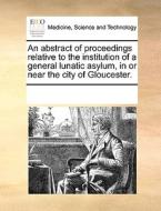 An Abstract Of Proceedings Relative To The Institution Of A General Lunatic Asylum, In Or Near The City Of Gloucester. di Multiple Contributors edito da Gale Ecco, Print Editions