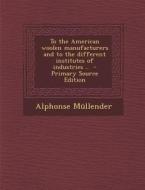 To the American Woolen Manufacturers and to the Different Institutes of Industries .. - Primary Source Edition di Alphonse Mullender edito da Nabu Press