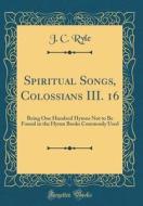 Spiritual Songs, Colossians III. 16: Being One Hundred Hymns Not to Be Found in the Hymn Books Commonly Used (Classic Reprint) di John Charles Ryle edito da Forgotten Books