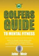 Golfers Guide to Mental Fitness: How to Train Your Mind and Achieve Your Goals Using Self-Hypnosis and Visualization di John Weir edito da Mental Golf Academy Press