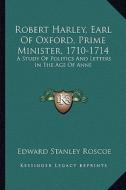 Robert Harley, Earl of Oxford, Prime Minister, 1710-1714: A Study of Politics and Letters in the Age of Anne di Edward Stanley Roscoe edito da Kessinger Publishing