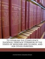 To Establish The Confluence National Heritage Corridor In The States Of Missouri And Illinois, And For Other Purposes. edito da Bibliogov