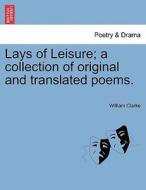 Lays of Leisure; a collection of original and translated poems. di William Clarke edito da British Library, Historical Print Editions