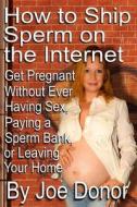 How to Ship Sperm on the Internet: Get Pregnant Without Ever Having Sex, Paying a Sperm Bank, or Leaving Your Home di Joe Donor edito da Createspace