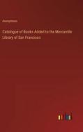 Catalogue of Books Added to the Mercantile Library of San Francisco di Anonymous edito da Outlook Verlag