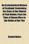 An Ecclesiastical History Of Scotland; Containing The State Of The Church Of That Nation, From The Time Of Queen Mary To The Union Of The Two di Daniel Defoe edito da General Books Llc