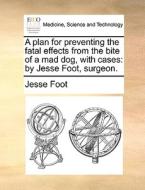 A Plan For Preventing The Fatal Effects From The Bite Of A Mad Dog, With Cases di Jesse Foot edito da Gale Ecco, Print Editions