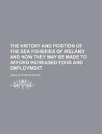 The History and Position of the Sea Fisheries of Ireland and How They May Be Made to Afford Increased Food and Employment di John Aloysius Blake edito da Rarebooksclub.com