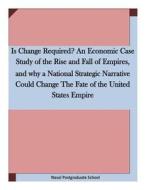 Is Change Required? an Economic Case Study of the Rise and Fall of Empires, and Why a National Strategic Narrative Could Change the Fate of the United di Naval Postgraduate School edito da Createspace