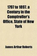 1797 To 1897. A Century In The Comptroller's Office, State Of New York di James Arthur Roberts edito da General Books Llc