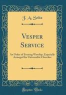 Vesper Service: An Order of Evening Worship, Especially Arranged for Universalist Churches (Classic Reprint) di J. a. Seitz edito da Forgotten Books