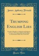 Thumping English Lies: Froude's Slanders on Ireland and Irishmen, a Course of Lectures Delivered by Him in Association Hall, New York 1872 (C di James Anthony Froude edito da Forgotten Books