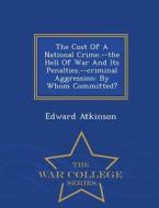 The Cost Of A National Crime.--the Hell Of War And Its Penalties.--criminal Aggression di Edward Atkinson edito da War College Series