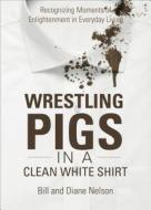 Wrestling Pigs in a Clean White Shirt: Recognizing Moments of Enlightenment in Everyday Living di Bill Nelson, Diane Nelson edito da Tate Publishing & Enterprises