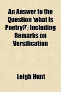 An Answer To The Question 'what Is Poetry?'; Including Remarks On Versification di Leigh Hunt edito da General Books Llc