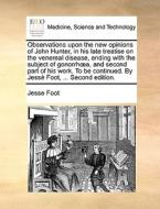 Observations Upon The New Opinions Of John Hunter, In His Late Treatise On The Venereal Disease, Ending With The Subject Of Gonorrh A, And Second Part di Jesse Foot edito da Gale Ecco, Print Editions