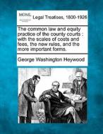 The Common Law And Equity Practice Of The County Courts : With The Scales Of Costs And Fees, The New Rules, And The More Important Forms. di George Washington Heywood edito da Gale, Making Of Modern Law
