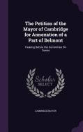 The Petition Of The Mayor Of Cambridge For Annexation Of A Part Of Belmont di Cambridge Mayor edito da Palala Press