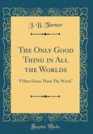 The Only Good Thing in All the Worlds: I Have Given Them Thy Word; (Classic Reprint) di J. B. Turner edito da Forgotten Books