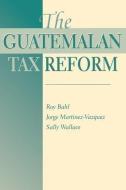 The Guatemalan Tax Reform di Roy W. Bahl, George Martinez-Vazquez, Sally Wallace edito da Taylor & Francis Inc