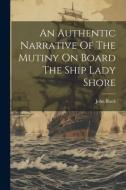 An Authentic Narrative Of The Mutiny On Board The Ship Lady Shore di John Black edito da LEGARE STREET PR