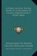 Lettres Inedites Du Roi Henri IV a Monsieur de Sillery, Ambassadeur a Rome (1866) di Henry King of France, Nicolas Bruslart Sillery edito da Kessinger Publishing