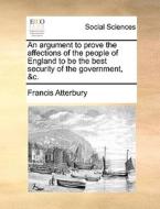 An Argument To Prove The Affections Of The People Of England To Be The Best Security Of The Government, &c di Francis Atterbury edito da Gale Ecco, Print Editions