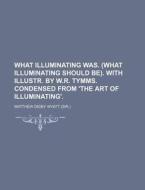 What Illuminating Was. (What Illuminating Should Be). with Illustr. by W.R. Tymms. Condensed from 'The Art of Illuminating'. di Matthew Digby Wyatt edito da Rarebooksclub.com