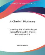 A Classical Dictionary: Containing the Principle Proper Names Mentioned in Ancient Authors Part One di Charles Anthon edito da Kessinger Publishing