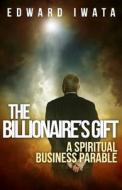 The Billionaire's Gift: A Spiritual Business Parable di Edward Iwata edito da Createspace