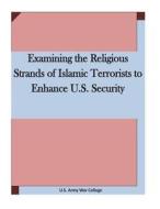 Examining the Religious Strands of Islamic Terrorists to Enhance U.S. Security di U. S. Army War College edito da Createspace