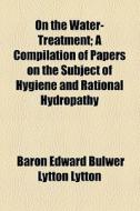 On The Water-treatment; A Compilation Of Papers On The Subject Of Hygiene And Rational Hydropathy di Edward Bulwer Lytton Lytton, Baron Edward Bulwer Lytton Lytton edito da General Books Llc