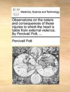 Observations On The Nature And Consequences Of Those Injuries To Which The Head Is Liable From External Violence. By Percivall Pott, ... di Percivall Pott edito da Gale Ecco, Print Editions