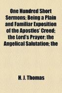 One Hundred Short Sermons; Being A Plain And Familiar Exposition Of The Apostles' Creed The Lord's Prayer The Angelical Salutation The Commandments Of di H. J. Thomas edito da General Books Llc
