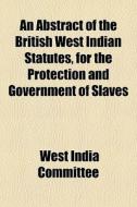 An Abstract Of The British West Indian Statutes, For The Protection And Government Of Slaves di West India Committee edito da General Books Llc